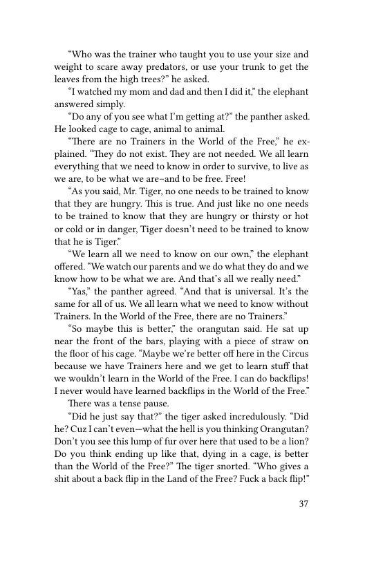 “Who was the trainer who taught you to use your size and weight to scare away predators, or use your trunk to get the leaves from the high trees?” he asked.  “Iwatched my mom and dad and then I did it” the elephant answered simply.  “Do any of you see what I’m getting at?” the panther asked. He looked cage to cage, animal to animal  “There are no Trainers in the World of the Free” he ex- plained. “They do not exist. They are not needed. We all learn everything that we need to know in order to survive, to live as we are, to be what we are-and to be free. Free!  “As you said, Mr. Tiger, no one needs to be trained to know that they are hungry. This is true. And just like no one needs to be trained to know that they are hungry or thirsty or hot or cold or in danger, Tiger doesn’t need to be trained to know that he is Tiger”  “We learn all we need to know on our own” the elephant offered. “We watch our parents and we do what they do and we Know how to be what we are. And that’s all we really need”  “Yas" the panther agreed. “And that is universal. It’s the same for all of us. We all learn what we need to know without Trainers. In the World of the Free, there are no Trainers”  “So maybe this is better” the orangutan said. He sat up near the front of the bars, playing with a piece of straw on the floor of his cage. “Maybe we’re better off here in the Circus because we have Trainers here and we get to learn stuff that we wouldn’t learn in the World of the Free. T can do backflips! Inever would have learned backflips in the World of the Free”  ‘There was a tense pause.  “Did he just say that?" the tiger asked incredulously. “Did he? Cuz I can’t even—what the hell is you thinking Orangutan? Don’t you see this lump of fur over here that used to be a lion? Do you think ending up like that, dying in a cage, is better than the World of the Free?" The tiger snorted. “Who gives a shit about a back flip in the Land of the Free? Fuck a back flip!”  37 